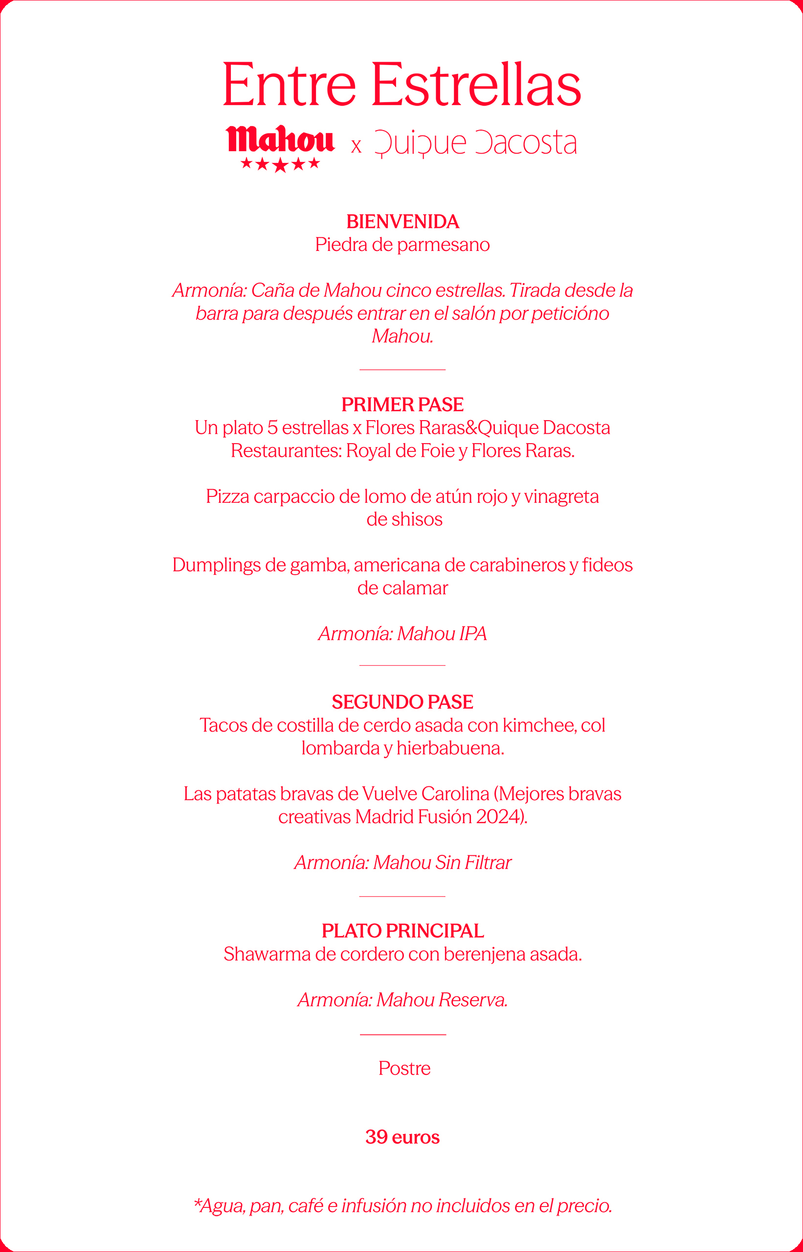 Entre Estrellas Mahou ★★★★★ x Quique Dacosta BIENVENIDA Piedra de parmesano Armonía: Caña de Mahou cinco estrellas. Tirada desde la barra para después entrar en el salón por petición Mahou. PRIMER PASE Un plato 5 estrellas x Flores Raras&Quique Dacosta Restaurantes: Royal de Foie y Flores Raras. Pizza carpaccio de lomo de atún rojo y vinagreta de shisos Dumplings de gamba, americana de carabineros y fideos de calamar Armonía: Mahou IPA SEGUNDO PASE Tacos de costilla de cerdo asada con kimchee, col lombarda y hierbabuena. Las patatas bravas de Vuelve Carolina (Mejores bravas creativas Madrid Fusión 2024). Armonía: Mahou Sin Filtrar PLATO PRINCIPAL Shawarma de cordero con berenjena asada. Armonía: Mahou Reserva. Postre 39 euros Agua, pan, café e infusión no incluidos en el precio.